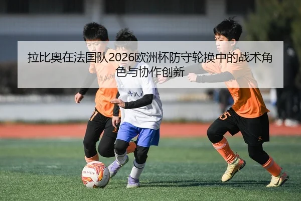 拉比奥在法国队2026欧洲杯防守轮换中的战术角色与协作创新